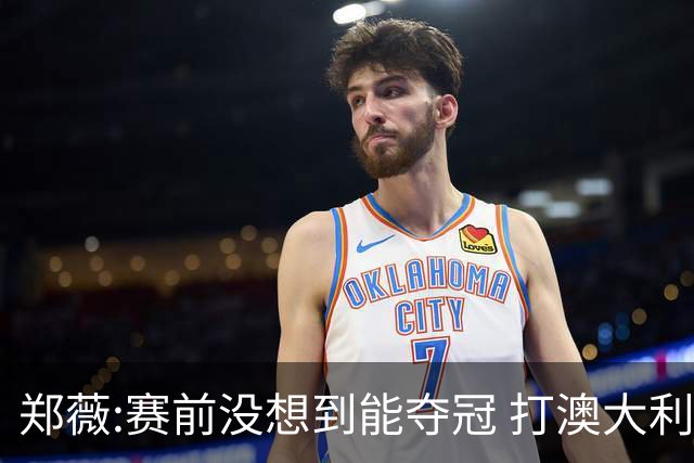 郑薇:赛前没想到能夺冠 打澳大利亚队消耗巨大